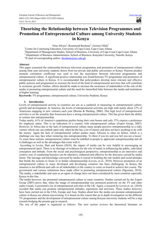 European Journal of Business and Management www.iiste.org
ISSN 2222-1905 (Paper) ISSN 2222-2839 (Online)
Vol.5, No.16, 2013
192
Theorising the Relationship between Television Programmes and
Promotion of Entrepreneurial Culture among University Students
in Kenya
Nina Afriyie1
, Rosemond Boohene2
, Gorrety Ofafa3
1
Centre for Continuing Education, University of Cape Coast, Cape Coast, Ghana
2
Department of Management Studies, School of Business, University of Cape Coast Cape Coast, Ghana.
3
Department of Business Administration, School of Business, Kenyatta University, Nairobi, Kenya.
*E-mail of corresponding author: rboohene@ucc.edu.gh
Abstract
This paper examined the relationship between television programmes and promotion of entrepreneurial culture
among final year university students drawn from ten private and public universities in Kenya. Pearson product
moment correlation coefficient was used to test the association between television programmes and
entrepreneurial culture. A significant positive relationship was found between TV programmes and promotion of
entrepreneurial culture in Kenya. It is recommended that policymakers develop more relevant and effective
public policies and programmes to increase the level of the kind of entrepreneurial activities that will contribute
to economic growth. Further, efforts should be made to increase the awareness of stakeholders of the role of the
media in promoting entrepreneurial culture and the need for intensified links between the media and institutions
of higher learning.
Keywords: TV programmes, entrepreneurial culture, University Students, Kenya
1. Introduction
Levels of entrepreneurial activity in countries are use as a yardstick in measuring its entrepreneurial culture,
growth and development. In America, the levels of entrepreneurial activities are high with nearly about 12% of
Americans engaging in new ventures each year (Bosma & Harding, 2006). This high level of entrepreneurial
activities is on the actuality that Americans have a strong entrepreneurial culture. This has given them the ability
to venture into entrepreneurship.
Today nearly, 61% of America’s population prefers being their own bosses and only 37% express a preference
for employee status. This is an indication of a country with entrepreneurial culture (Expert Group, 2007).
However, in Africa due to the lack of entrepreneurial culture many people perceive entrepreneurship as a risky
venture which one can embark upon only when he/she has a lot of money and does not have anything to do with
the money. Again the lack of entrepreneurial culture pushes many Africans to shun on failure, which is a
challenge one may face when venturing into entrepreneurship. To them if you try and you fail you are a looser.
To erase these notions, entrepreneurial culture must be imbibed in people to appreciate entrepreneurship and all
it challenges as well as the advantages that come with it.
According to Levies, Hart and Karim (2010), the impact of media can be very helpful in encouraging an
entrepreneurial spirit. There is no shortage of evidences for the role of media in influencing the public, individual
conception and attitude. From the social and psychological perspective, entrepreneurship as an innovative and
creative way of conducting business can be educative, enhanced and affective by the discourse carried by media
forms. The message and knowledge conveyed by media is crucial in building the role models and social-attitudes
that builds the systems to foster or to hinder entrepreneurship (Levies, et al., 2010). However promotion of an
entrepreneurial culture in many developed and developing countries has been challenging. In Kenya, the
situation is not different and calls on all stakeholders in the country to come on board to achieve this course. The
government and various institutions have made effort in promoting entrepreneurial culture (Ngosiane, 2010).
The media, a stakeholder and seen as an agent of change have not been considered by most countries especially
Kenya in this line.
The media however, has promoted entrepreneurial culture in some countries. Studies carried out by the Expert
Group (2007) prove that, when the image of entrepreneurship was portrayed positively on the TV and other
audio-visuals, it promoted a lot of entrepreneurial activities in the UK. Again, a research by Levies et. al., (2010)
revealed that media can promote entrepreneurial attitudes, aspirations and activities. These studies however,
have been carried out in the USA, Europe and Asia. Studies about how the media can promote entrepreneurial
culture in Kenya are almost non-existing. It is based on this reason that an in depth investigation on the different
TV programmes and the development of entrepreneurial culture among Kenyan university students will be a step
towards bridging the present gap in research.
The rest of the paper is organized as follows. The next section reviews the theoretical literature on
 