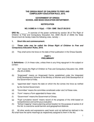 1
THE ORISSA RIGHT OF CHILDREN TO FREE AND
COMPULSORY EDUCATION RULE, 2010.
GOVERNMENT OF ORISSA
SCHOOL AND MASS EDUCATION DEPARTMENT.
NOTIFICATION
NO. II-SME/A-11/10(pt) - 17291 /SME Dtd.27.09.2010
SRO No. _______ In exercise of the power conferred by section 38 of The Right of
Children to Free and Compulsory Education Act, 2009 (No.35 of 2009) the State
Government do hereby make the following rules, namely : -
1. Short title and commencement.
(1) These rules may be called the Orissa Right of Children to Free and
Compulsory Education Rules, 2010.
(2) They shall come into force on the date of their publication in the Orissa Gazette
PART I
PRELIMINARY
2. Definitions - (1) In these rules, unless there is any thing repugnant in the subject or
context -
(a) “Act” means the Right of Children to Free and Compulsory Education Act, 2009
(No.35 of 2009).
(b) “Anganwadi” means an Anganwadi Centre established under the Integrated
Child Development Scheme of the Ministry of Women and Child Development of
the Government of India.
(c) “appointed date” means the date on which the Act comes into force as notified
by the Central Government.
(d) “Committee” means the committee constituted under rule 3 of these rules.
(e) “Form” means a Form appended to these rules.
(f) “Government” means the Government of Orissa.
(g) “Pupil cumulative record” means record of the progress of the child based on
comprehensive and continuous evaluation.
(h) “School mapping” means planning school location for the purpose of section-6 of
the Act. to overcome social barriers and geographical distance.
(2) All other words and expressions used herein and not defined but defined in the
Act shall have the same meanings as respectively assigned to them in the Act.
 