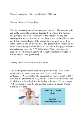 Theorist assigned: Ida Jean (Orlando) Pelletier
Theory Critique Formal Paper:
This is a formal paper of the assigned theorist. The student will
critically assess the assigned theorist by defining the theory,
and giving a historical overview of the theorist noting the
assumptions and limitations of the theory, the social climate and
conditions that influenced the theory development as well as
other theorists and or disciplines. The presentation should be no
more than 3-4 pages of the body, to include a title page, abstract
and reference pages in APA 6thedition. This assignment is
graded on content and quality of thought. (Rubric provided to
follow and answer questions)
Theory Critique Presentation via Zoom:
This is the presentation portion of your theorist. This is the
opportunity to share your assigned theorist with your
colleagues. Please follow the presentation rubric which will be
used for all presentation assignments. It should be no more than
15 slides in APA 6thedition including title and reference pages.
All components must be utilized for maximum credit. (Same
Rubric provided)
 