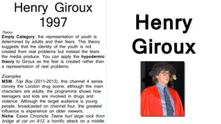 Henry
Giroux
1997
Henry Giroux
1997
Theory
Empty Category: the representation of youth is
determined by adults and their fears. This theory
suggests that the identity of the youth is not
created from real problems but instead the fears
the media produce. You can apply the hypodermic
theory to Giroux as the fear is created rather than
a representation of real problems.
Examples
MSM: Top Boy (2011-2013), this channel 4 series
convey the London drug scene, although the main
characters are adults, the programme shows how
teenagers and kids are involved in drugs and
violence. Although the target audience is young
people, broadcasted on channel four, the greatest
influence is experience on older viewers.
Niche: Essex Chronicle Teens hurl large rock from
bridge at car on A12, a horrific attack on a middle
 