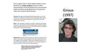 Giroux
(1997)
Giroux argues that in media representations youth
becomes an ‘empty category’ because media
representations of young people are constructed by
adults therefore young people do not necessarily
reflect the reality of youth identity.
Personal: Teenagers are avoided by older people when out on the
streets, they may cross the road to be on the opposite side to avoid
trouble, but in reality the teenagers are most likely harmless and
have no bad intentions.
Niche: “Two teenagers arrested on suspicion” shows the stereotype
being used, assuming the event had something to do with teenagers.
Even if It had been because of this, it still shows the word ‘teenagers/
putting them in the ‘empty category’
Mainstream: Daily mail “British youths are ‘the most unpleasant and
violent in the world’ this was written at the time of the London riots.
This suggests every teenager is violent and unpleasant which is not
true for everyone therefore is putting them in an ‘empty category’ as
there are all seen as the most common stereotype.
 