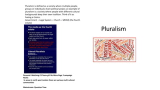 Pluralism
Pluralism is defined as a society where multiple people,
groups or individuals share political power, an example of
pluralism is a society where people with different cultural
backgrounds keep their own tradition. Think of it as
having a choice.
Government – Legal System – Church – MEDIA (the fourth
estate)
Personal: Watching C4 Teens girl No More Page 3 campaign
Niche:
In areas in north west London there are various multi cultural
communities
Mainstream: Question Time
 