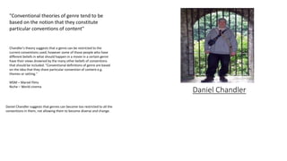 Daniel Chandler
"Conventional theories of genre tend to be
based on the notion that they constitute
particular conventions of content"
Daniel Chandler suggests that genres can become too restricted to all the
conventions in them, not allowing them to become diverse and change.
Chandler's theory suggests that a genre can be restricted to the
current conventions used, however some of those people who have
different beliefs in what should happen in a movie in a certain genre
have their views drowned by the many other beliefs of conventions
that should be included. "Conventional definitions of genre are based
on the idea that they share particular convention of content e.g.
themes or setting."
MSM – Marvel films
Niche – World cinema
 