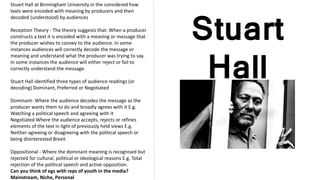 Stuart
Hall
Stuart Hall at Birmingham University in the considered how
texts were encoded with meaning by producers and then
decoded (understood) by audiences
Reception Theory - The theory suggests that: When a producer
constructs a text it is encoded with a meaning or message that
the producer wishes to convey to the audience. In some
instances audiences will correctly decode the message or
meaning and understand what the producer was trying to say.
In some instances the audience will either reject or fail to
correctly understand the message.
Stuart Hall identified three types of audience readings (or
decoding) Dominant, Preferred or Negotiated
Dominant- Where the audience decodes the message as the
producer wants them to do and broadly agrees with it E.g.
Watching a political speech and agreeing with it
Negotiated Where the audience accepts, rejects or refines
elements of the text in light of previously held views E.g.
Neither agreeing or disagreeing with the political speech or
being disinterested Brexit
Oppositional - Where the dominant meaning is recognised but
rejected for cultural, political or ideological reasons E.g. Total
rejection of the political speech and active opposition.
Can you think of egs with reps of youth in the media?
Mainstream, Niche, Personal
 