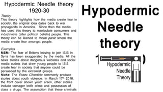Hypodermic
Needle
theory
1920-30
Hypodermic Needle theory
1920-30
Theory
This theory highlights how the media create fear in
society, the original idea dates back to war
propaganda in America. Since then the media
has used this theory to manipulate consumers and
indoctrinate (alter political beliefs) people. This
theory can be likened to moral panic where the
media create fear amongst people.
Examples
MSM: The fear of Britons leaving to join ISIS in
Syria has been exaggerated by the media. All the
news stories about dangerous websites and social
media outlets that draw young people to ISIS
create fear in society that anyone could be
persuaded by the extremist groups.
Niche: The Essex Chronicle commonly produce
stories about youth violence. In March 17th 2016,
the front cover shown youth arson, other stories
include teenager knife crime and possession of
class a drugs. The assumption that these criminals
 