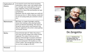 Author of ‘Mediated: How
the Media Shapes Your
World and the Way You Live
in It’ (2005)
Explanation of
theory:
In his book he asserts that almost everything
(information, values, news, role models) comes
to us through some media platform (TV, print,
web, magazines, films) so will undoubtedly
influence our view of life and therefore our own
self definition.
Mediated- how the media shapes your wold and
the way you live in it. When viewing a media text
we are not seeing reality, but someone’s version
of it.
Mainstream: BBC News- an image of teenagers used but
shows them looking scruffy, wearing hoodies
which are deemed intimidating. Their backs are
facing the camera which could represent how
they are neglected as the article is about getting
rid of youth services.
Niche: Essex Chronicle April 12th 2016- they chose a
very close up harsh image of the reality of what
happened. This makes it look very serious
because of the damage it caused to someone’s
face. However it is unexpected that teenagers
were not mentioned in the headline as in the
article it states ‘Two teenage boys hurled a rock
at a car from a bridge on the A12.’
Personal:
De Zengotita
 