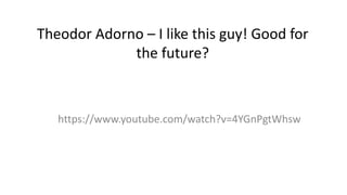 Theodor Adorno – I like this guy! Good for
the future?
https://www.youtube.com/watch?v=4YGnPgtWhsw
 