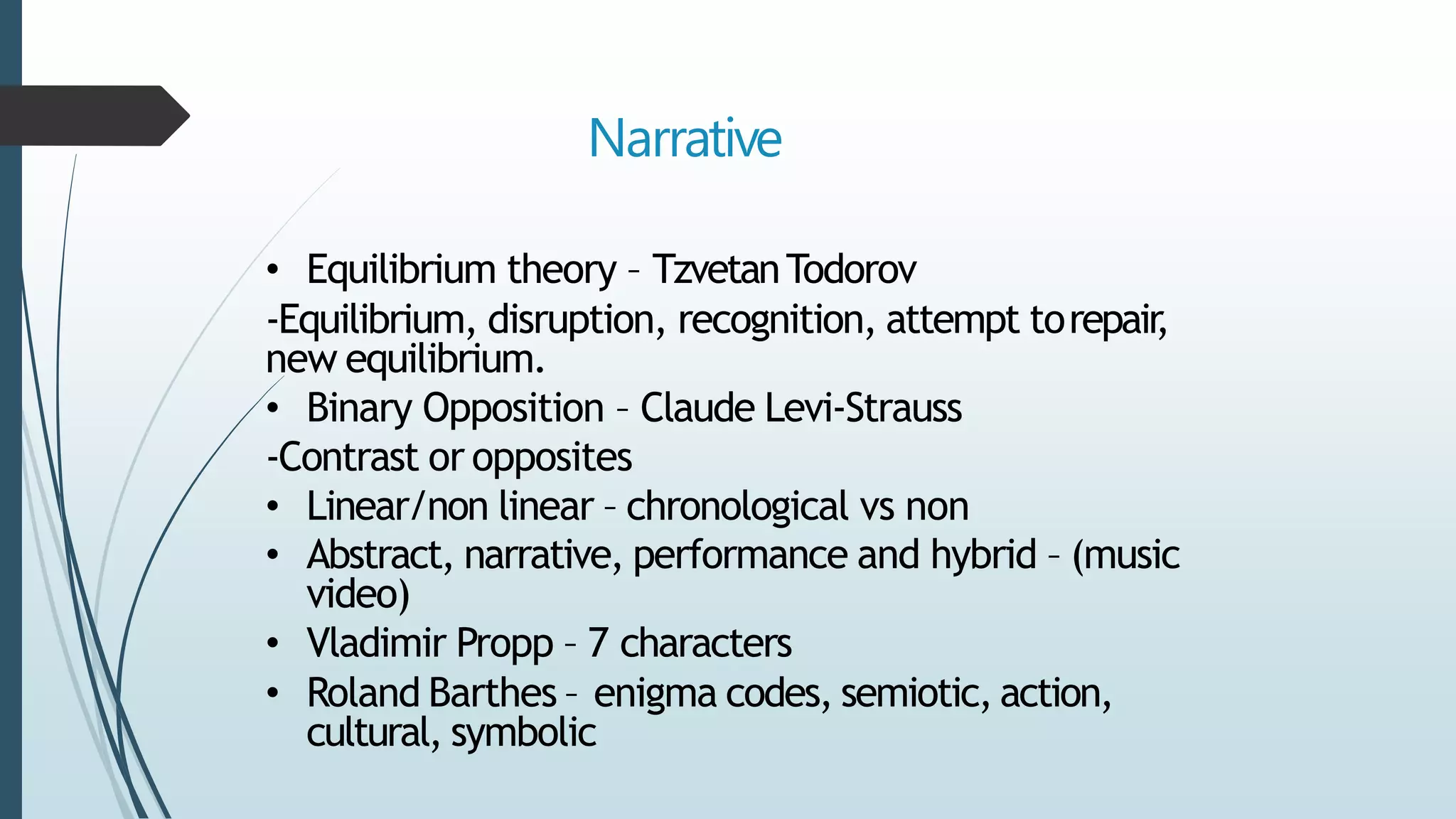Narrative
• Equilibrium theory – TzvetanTodorov
-Equilibrium, disruption, recognition, attempt torepair,
new equilibrium.
• Binary Opposition – Claude Levi-Strauss
-Contrast or opposites
• Linear/non linear – chronological vs non
• Abstract, narrative, performance and hybrid – (music
video)
• Vladimir Propp – 7 characters
• Roland Barthes – enigma codes, semiotic, action,
cultural, symbolic
 