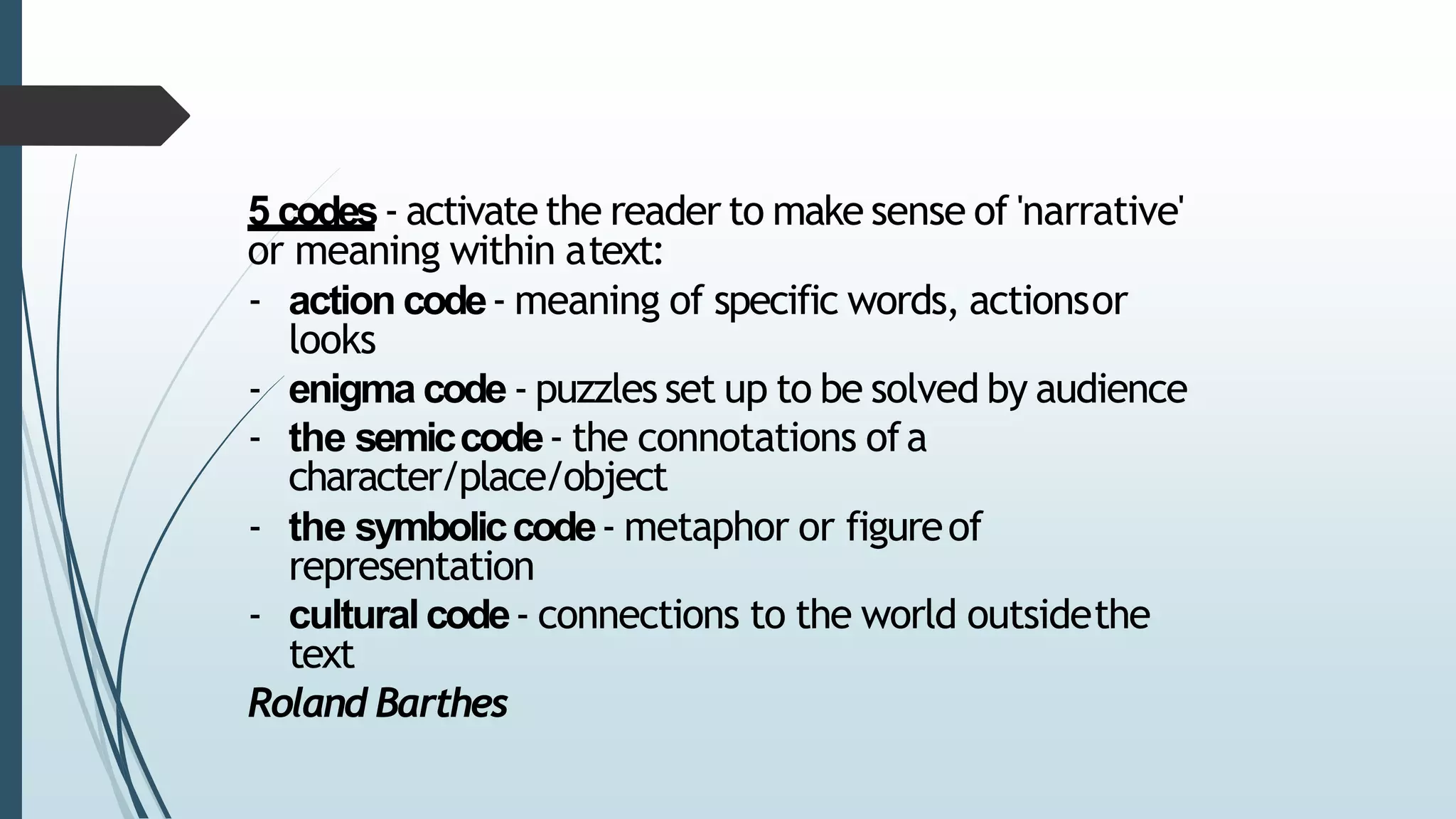 5 codes- activate the reader to make sense of 'narrative'
or meaning within atext:
- action code- meaning of specific words, actionsor
looks
- enigma code- puzzles set up to be solved by audience
- the semiccode- the connotations ofa
character/place/object
- the symboliccode- metaphor or figureof
representation
- culturalcode- connections to the world outsidethe
text
Roland Barthes
 