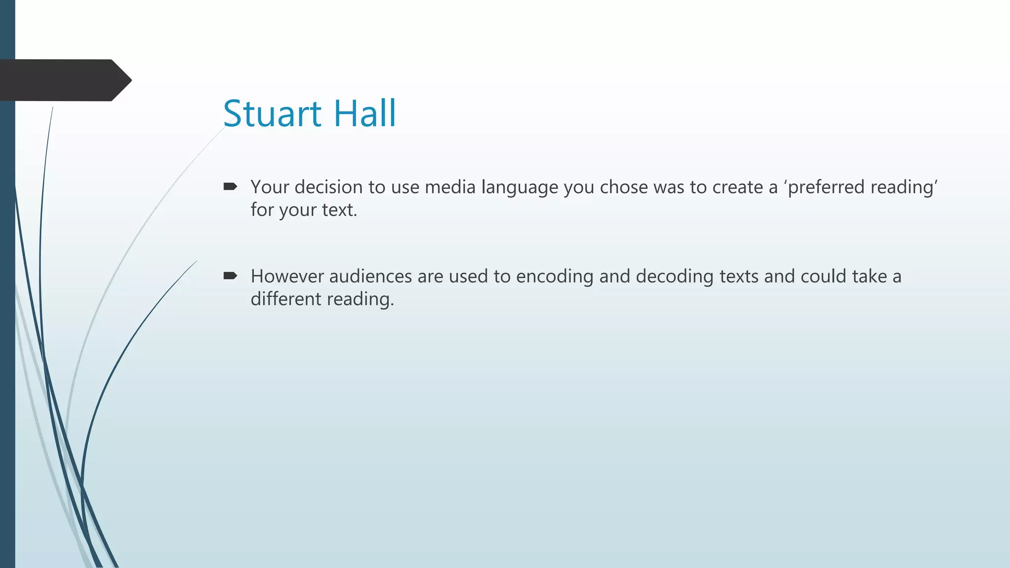 Stuart Hall
 Your decision to use media language you chose was to create a ‘preferred reading’
for your text.
 However audiences are used to encoding and decoding texts and could take a
different reading.
 