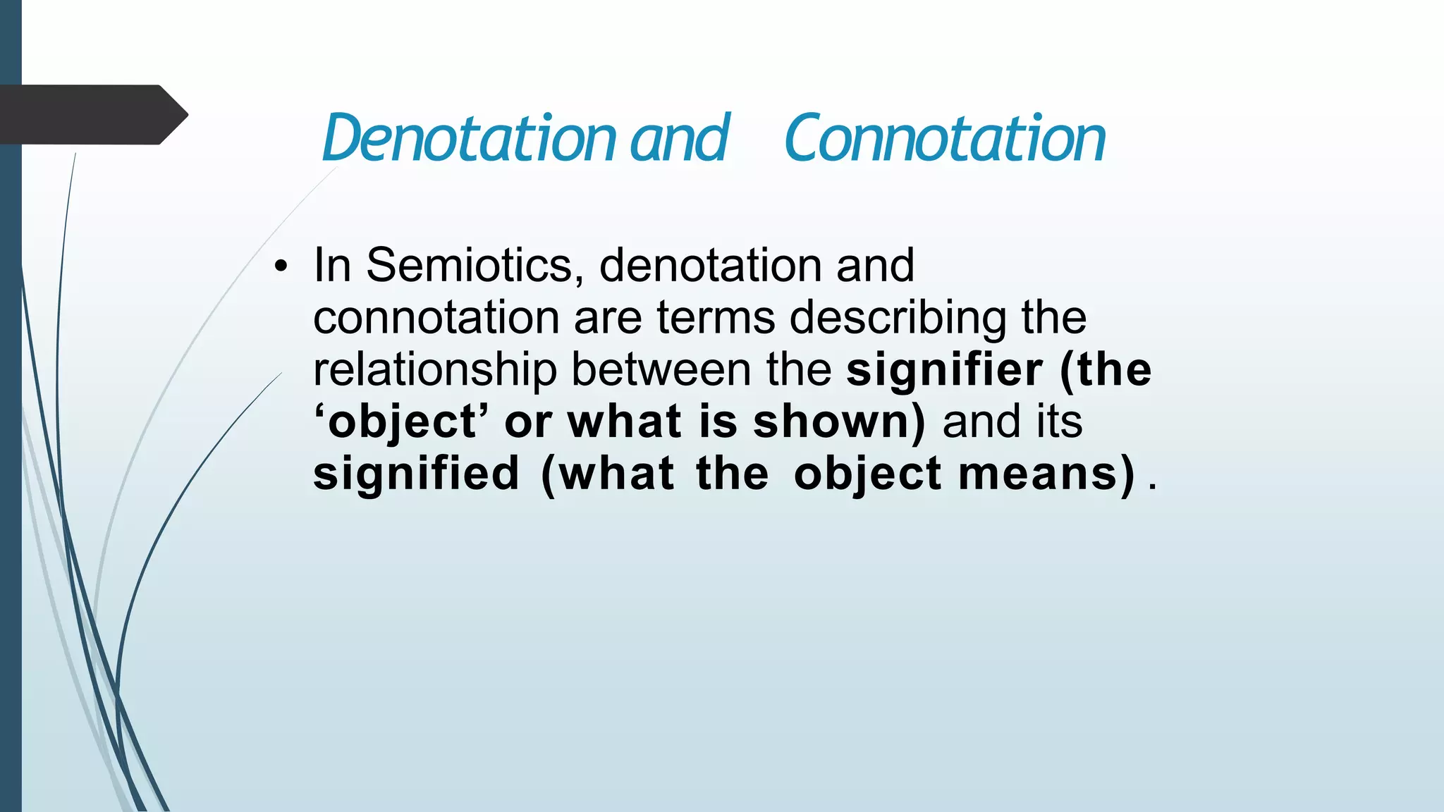 Denotation and Connotation
• In Semiotics, denotation and
connotation are terms describing the
relationship between the signifier (the
‘object’ or what is shown) and its
signified (what the object means) .
 