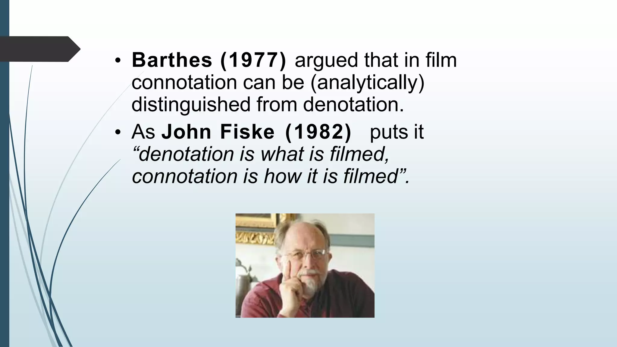 • Barthes (1977) argued that in film
connotation can be (analytically)
distinguished from denotation.
• As John Fiske (1982) puts it
“denotation is what is filmed,
connotation is how it is filmed”.
 