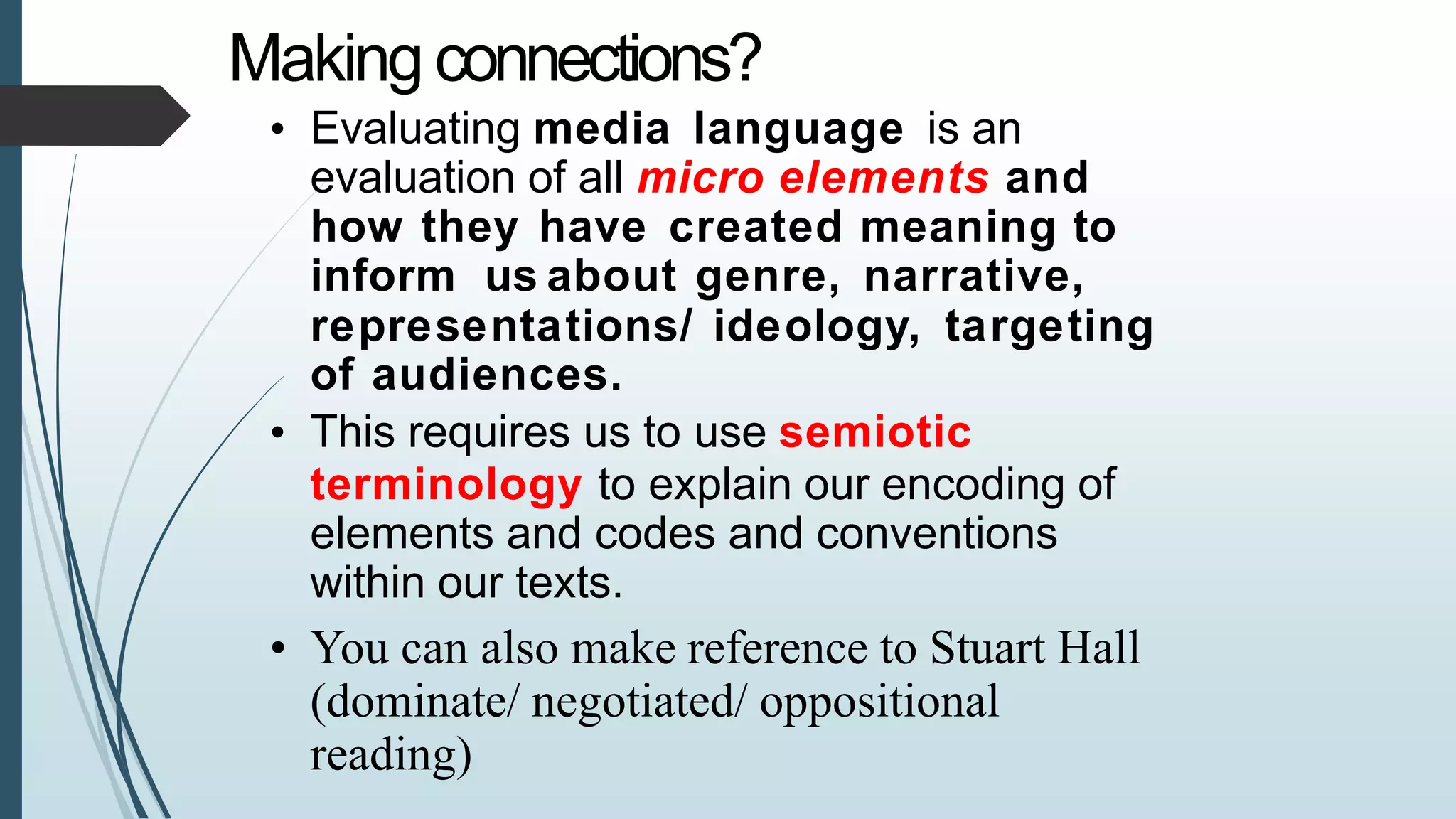 Makingconnections?
• Evaluating media language is an
evaluation of all micro elements and
how they have created meaning to
inform us about genre, narrative,
representations/ ideology, targeting
of audiences.
• This requires us to use semiotic
terminology to explain our encoding of
elements and codes and conventions
within our texts.
• You can also make reference to Stuart Hall
(dominate/ negotiated/ oppositional
reading)
 