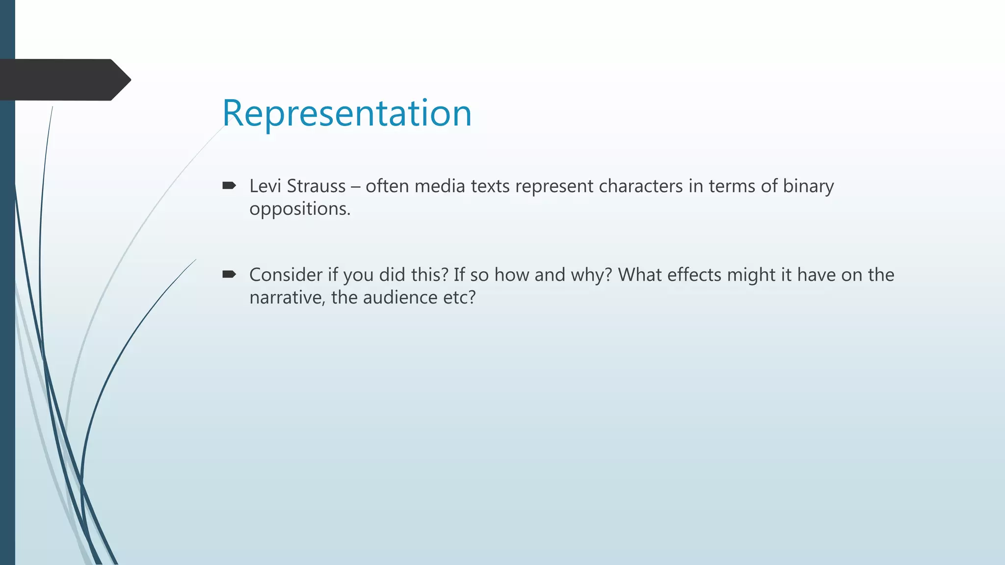 Representation
 Levi Strauss – often media texts represent characters in terms of binary
oppositions.
 Consider if you did this? If so how and why? What effects might it have on the
narrative, the audience etc?
 