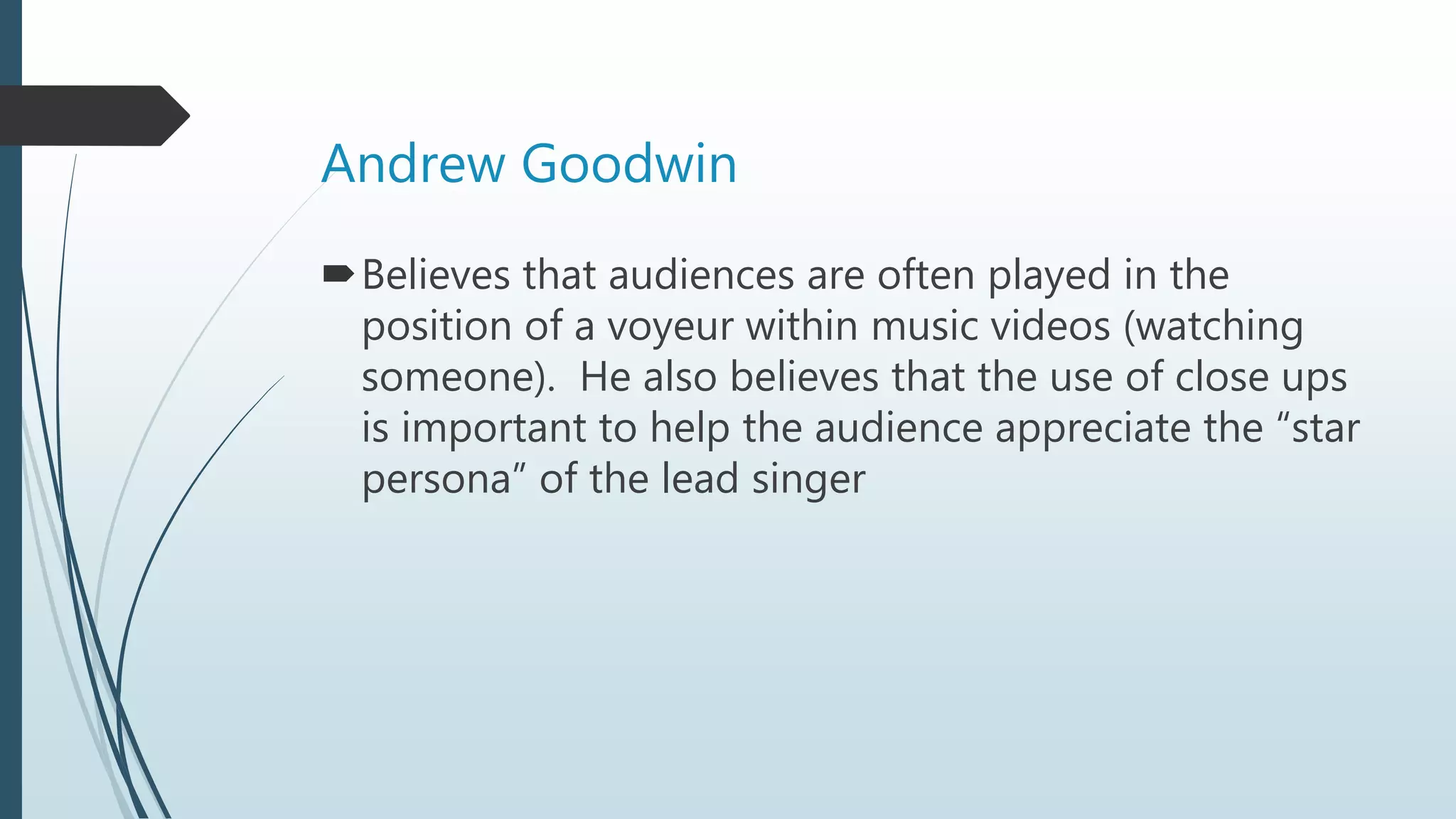 Andrew Goodwin
Believes that audiences are often played in the
position of a voyeur within music videos (watching
someone). He also believes that the use of close ups
is important to help the audience appreciate the “star
persona” of the lead singer
 