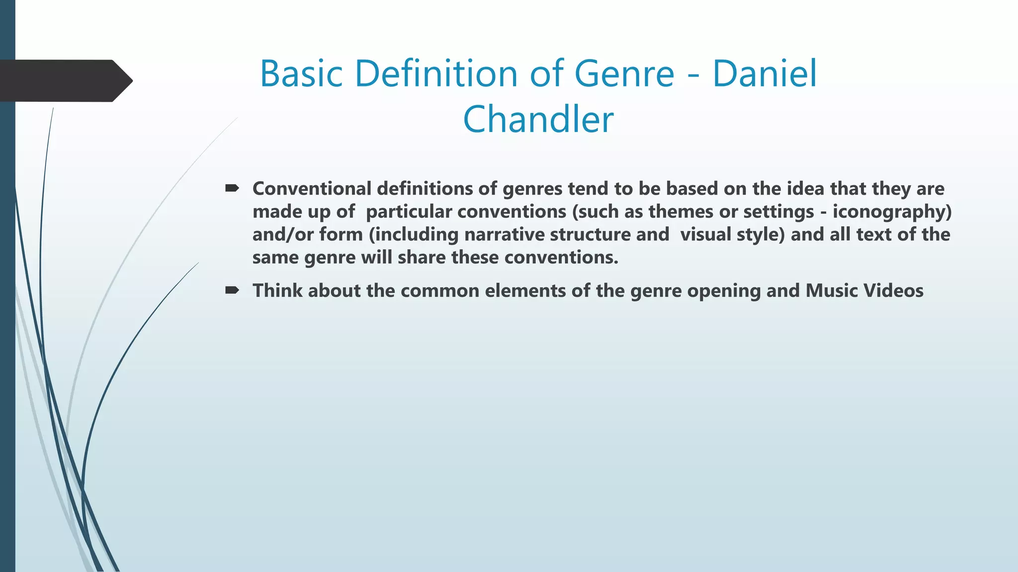 Basic Definition of Genre - Daniel
Chandler
 Conventional definitions of genres tend to be based on the idea that they are
made up of particular conventions (such as themes or settings - iconography)
and/or form (including narrative structure and visual style) and all text of the
same genre will share these conventions.
 Think about the common elements of the genre opening and Music Videos
 