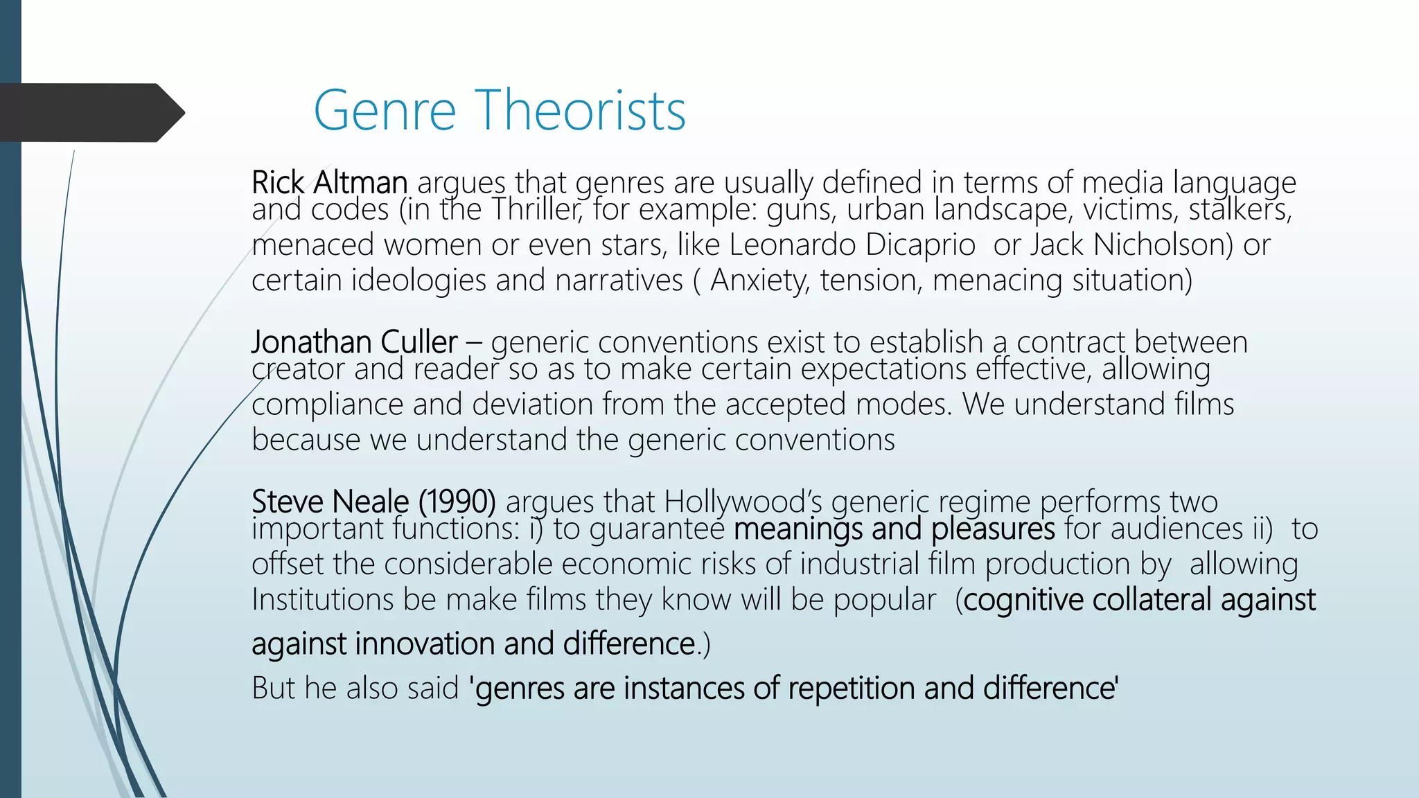 Rick Altman argues that genres are usually defined in terms of media language
and codes (in the Thriller, for example: guns, urban landscape, victims, stalkers,
menaced women or even stars, like Leonardo Dicaprio or Jack Nicholson) or
certain ideologies and narratives ( Anxiety, tension, menacing situation)
Jonathan Culler – generic conventions exist to establish a contract between
creator and reader so as to make certain expectations effective, allowing
compliance and deviation from the accepted modes. We understand films
because we understand the generic conventions
Steve Neale (1990) argues that Hollywood’s generic regime performs two
important functions: i) to guarantee meanings and pleasures for audiences ii) to
offset the considerable economic risks of industrial film production by allowing
Institutions be make films they know will be popular (cognitive collateral against
against innovation and difference.)
But he also said 'genres are instances of repetition and difference'
Genre Theorists
 