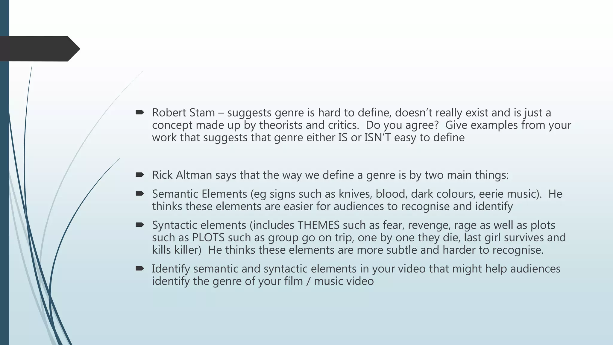  Robert Stam – suggests genre is hard to define, doesn’t really exist and is just a
concept made up by theorists and critics. Do you agree? Give examples from your
work that suggests that genre either IS or ISN’T easy to define
 Rick Altman says that the way we define a genre is by two main things:
 Semantic Elements (eg signs such as knives, blood, dark colours, eerie music). He
thinks these elements are easier for audiences to recognise and identify
 Syntactic elements (includes THEMES such as fear, revenge, rage as well as plots
such as PLOTS such as group go on trip, one by one they die, last girl survives and
kills killer) He thinks these elements are more subtle and harder to recognise.
 Identify semantic and syntactic elements in your video that might help audiences
identify the genre of your film / music video
 