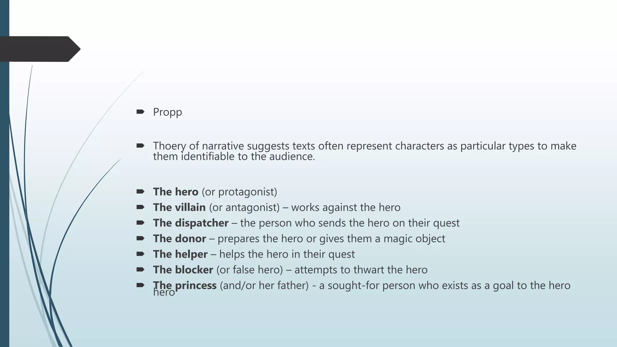  Propp
 Thoery of narrative suggests texts often represent characters as particular types to make
them identifiable to the audience.
 The hero (or protagonist)
 The villain (or antagonist) – works against the hero
 The dispatcher – the person who sends the hero on their quest
 The donor – prepares the hero or gives them a magic object
 The helper – helps the hero in their quest
 The blocker (or false hero) – attempts to thwart the hero
 The princess (and/or her father) - a sought-for person who exists as a goal to the hero
hero
 