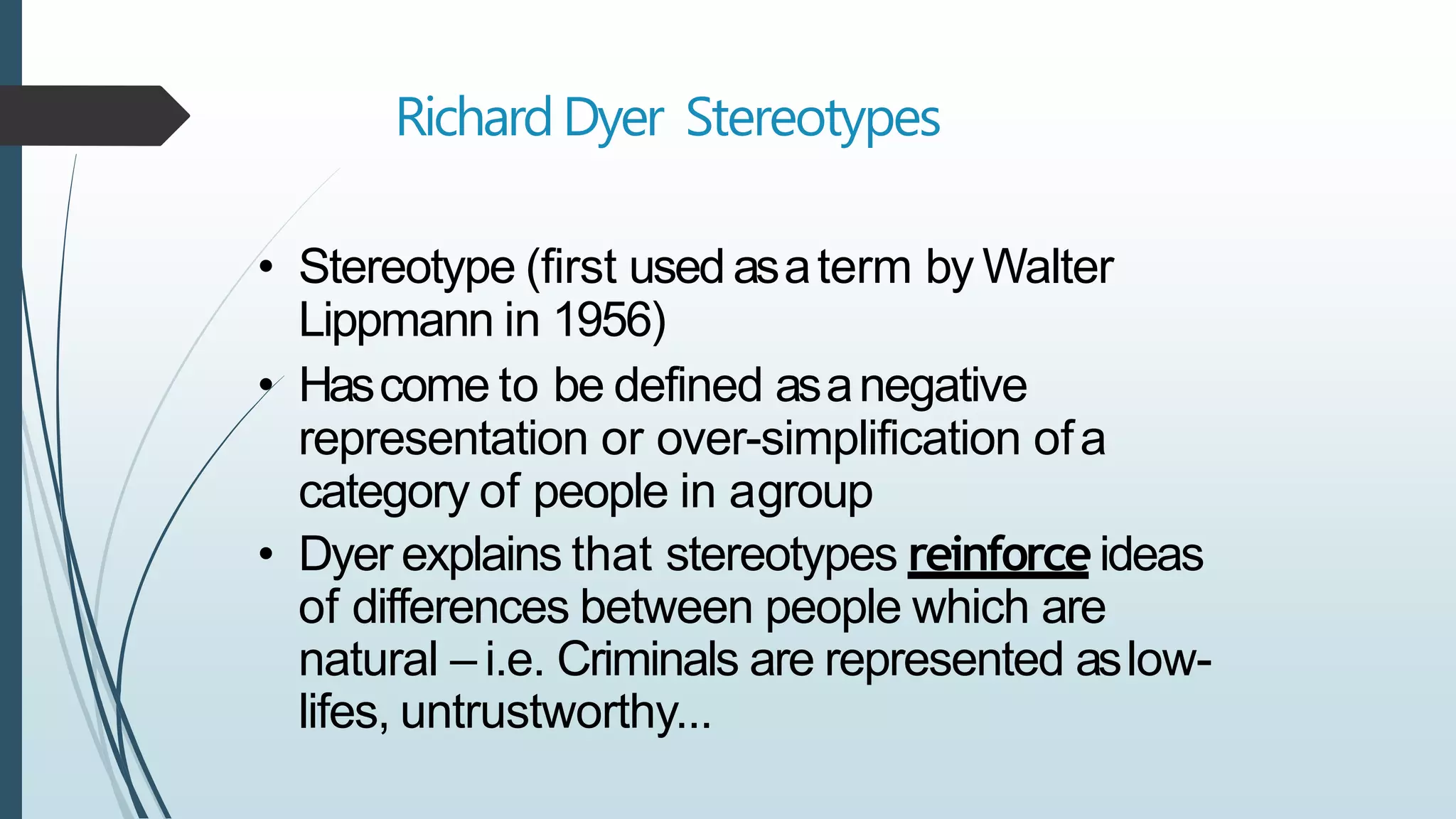 RichardDyer Stereotypes
• Stereotype (first used asaterm by Walter
Lippmann in 1956)
• Hascome to be defined asanegative
representation or over-simplification ofa
category of people in agroup
• Dyer explains that stereotypes reinforceideas
of differences between people which are
natural – i.e. Criminals are represented aslow-
lifes, untrustworthy...
 