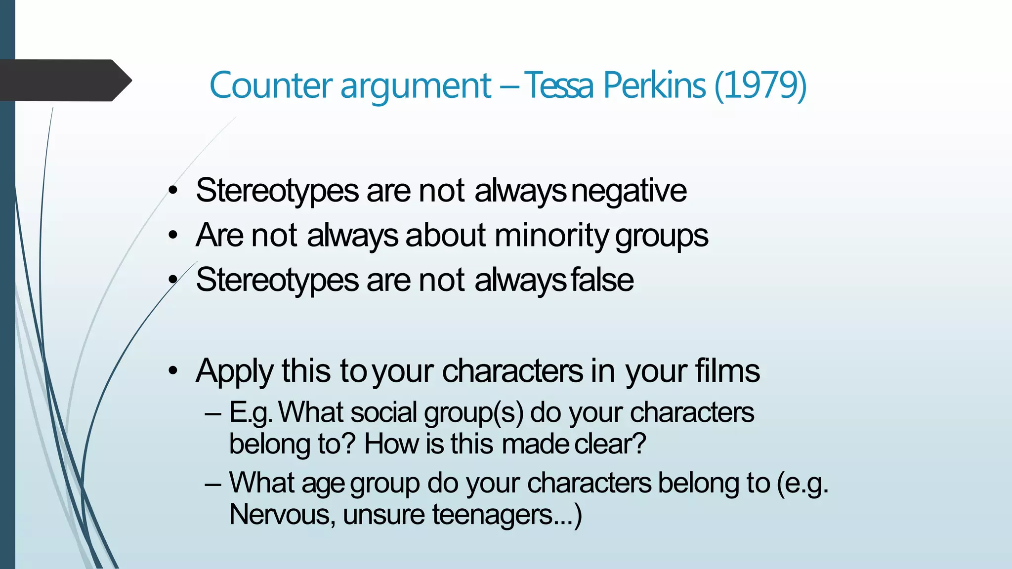 Counter argument –Tessa Perkins(1979)
• Stereotypes are not alwaysnegative
• Are not always about minoritygroups
• Stereotypes are not alwaysfalse
• Apply this toyour characters in your films
– E.g.What social group(s) do your characters
belong to? How is this madeclear?
– What agegroup do your characters belong to (e.g.
Nervous, unsure teenagers...)
 