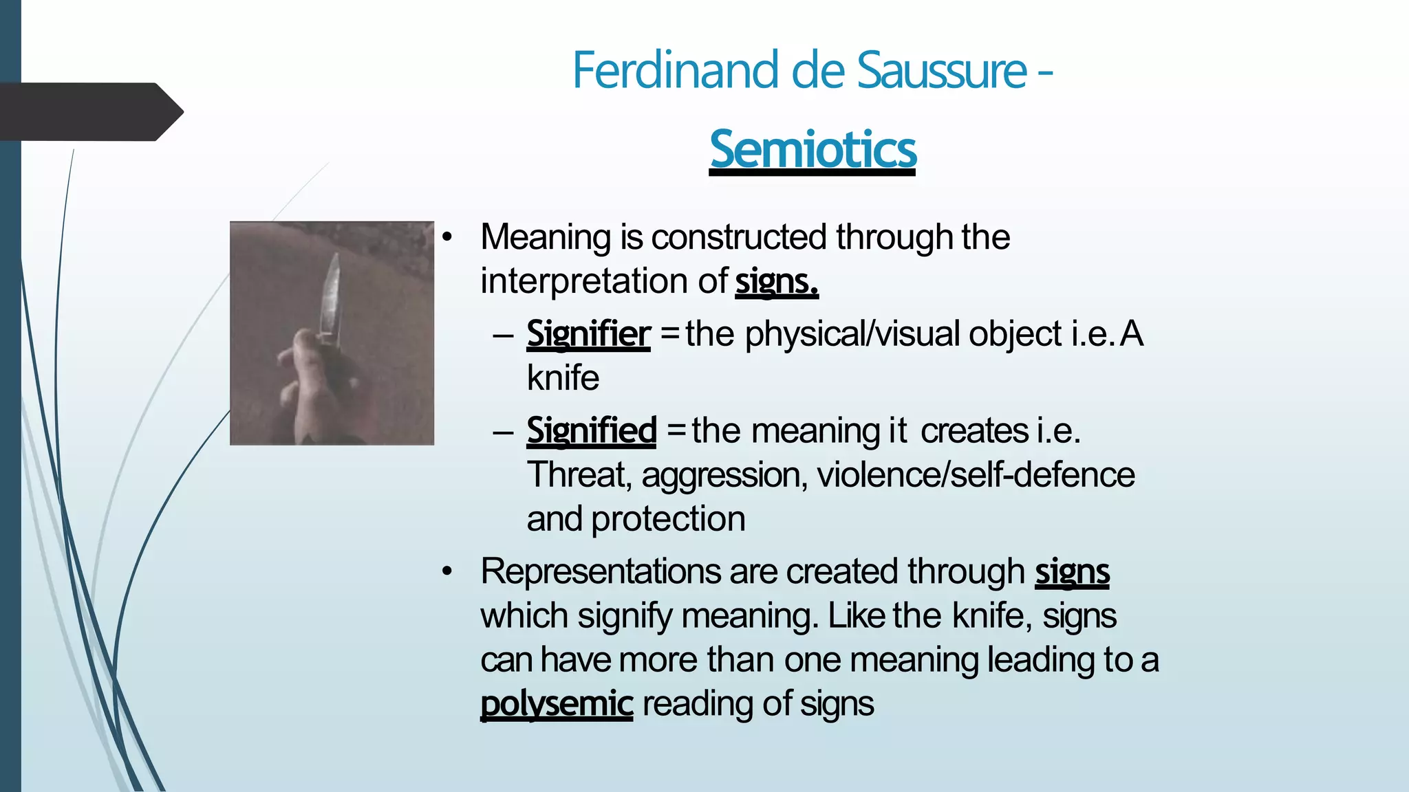 Ferdinand de Saussure-
Semiotics
• Meaning is constructed through the
interpretation of signs.
– Signifier =the physical/visual object i.e.A
knife
– Signified =the meaning it creates i.e.
Threat, aggression, violence/self-defence
and protection
• Representations are created through signs
which signify meaning. Likethe knife, signs
can have more than one meaning leading to a
polysemic reading of signs
 