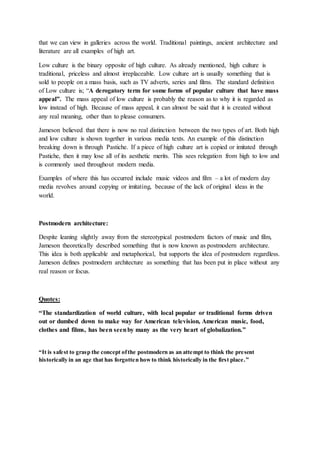 that we can view in galleries across the world. Traditional paintings, ancient architecture and 
literature are all examples of high art. 
Low culture is the binary opposite of high culture. As already mentioned, high culture is 
traditional, priceless and almost irreplaceable. Low culture art is usually something that is 
sold to people on a mass basis, such as TV adverts, series and films. The standard definition 
of Low culture is; “A derogatory term for some forms of popular culture that have mass 
appeal”. The mass appeal of low culture is probably the reason as to why it is regarded as 
low instead of high. Because of mass appeal, it can almost be said that it is created without 
any real meaning, other than to please consumers. 
Jameson believed that there is now no real distinction between the two types of art. Both high 
and low culture is shown together in various media texts. An example of this distinction 
breaking down is through Pastiche. If a piece of high culture art is copied or imitated through 
Pastiche, then it may lose all of its aesthetic merits. This sees relegation from high to low and 
is commonly used throughout modern media. 
Examples of where this has occurred include music videos and film – a lot of modern day 
media revolves around copying or imitating, because of the lack of original ideas in the 
world. 
Postmodern architecture: 
Despite leaning slightly away from the stereotypical postmodern factors of music and film, 
Jameson theoretically described something that is now known as postmodern architecture. 
This idea is both applicable and metaphorical, but supports the idea of postmodern regardless. 
Jameson defines postmodern architecture as something that has been put in place without any 
real reason or focus. 
Quotes: 
“The standardization of world culture, with local popular or traditional forms driven 
out or dumbed down to make way for American television, American music, food, 
clothes and films, has been seen by many as the very heart of globalization.” 
“It is s afe st to gras p the concept of the postmodern as an attempt to think the pre sent 
historically in an age that has forgotten how to think historically in the first place. ” 
 