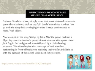 MUSIC VIDEOS DEMONSTRATE
GENRE CHARACTERISTICS.
Andrew Goodwins theory simply states that music videos demonstrate
genre characteristics, such as boy/girl bands learn dance routines that
go with the song they are singing or there is stage performance in
metal/rock videos.
•For example in the song 'Wings by Little Mix' the group perform a
Hip-Hop dance infront of a group of male dancers with a pink Union
Jack flag in the background, then followed by a chair-dancing
sequence. The video begins with close-ups of each member
performing in front of backdrops matching their outfits, this links in
with the demand of the record labels need for close ups.
http://www.youtube.com/watch?v=cOQDsmEqVt8
 