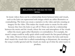 In music videos there can be a relationship shown between lyrics and visuals,
such as the lyrics are represented with images which are either illustrative or
contradicting. The lyrics can create a narrative to the video and also creating an
imagery for the video. This makes the visuals easier to create for the artist
because they have the lyrics to go off of. There can also be a relationship
between the music and the visuals, where the tone and atmosphere of the visuals
reflect the music again either illustrative or contradictive. For example, the
music’s tempo could be really quick which could match the fast paced editing of
the video. However there could be a music video where the lyrics and music
don’t match the visuals this is called contradicting or disjuncture, the meaning of
the song is totally ignored and the visuals are made up of what the artist wants to
produce.
RELATION OF VISUALS TO THE
SONG.
 