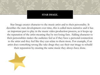 Star Image creates character to the music artist and to their personality. It
describes the stars development over time, this is called meta narrative and it has
an important part to play in the music video production process, as it keeps up
the reputation of the artist meaning they’re not losing fans. Adding character to
their personalities makes the audience feel as if they have a personal connection
to the artist and they feel like they can relate to them more. For example, if an
artist does something wrong like take drugs they use their star image to rebuild
their reputation by creating the same music they always have done.
STAR IMAGE.
 