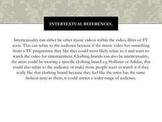 Intertextuality can either be other music videos within the video, films or TV
texts. This can relate to the audience because if the music video has something
from a TV programme they like they could most likely relate to it and want to
watch the video for entertainment. Clothing brands can also be intertextuality,
the artist could be wearing a specific clothing brand e.g Hollister or Adidas, this
could also relate to the audience or make more people want to watch it if they
really like that clothing brand because they feel like the artist has the same
fashion taste as them, it could attract a wider range of audience.
INTERTEXTUAL REFERENCES.
 