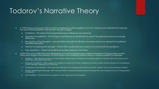 Todorov’s Narrative Theory
 In 1969 Todorov produced a theory which he believed could be applied to any film created as he believed they followed
the same narrative pattern. They all went through 5 stages:
 Equilibrium – This mean that all opposing forces or influences are balanced.
 Disruption of equilibrium – At this stage something has occurred that has meant the opposing forces are no longer
balanced.
 Recognition of the disruption – Around halfway through the film the characters would have realised the equilibrium
had been disrupted.
 Attempt at repairing the damage – There is then usually some sort of plan to try and restore the equilibrium.
 New equilibrium – Finally the equilibrium has been restored. Action films
 Action films such as Die Hard and melodramas such as The Notebook are a perfect Example of Todorovs theory as they
follow each stage of the narrative. On both levels of The Notebook Todorovs theory is obviously present for example:
 Equilibrium – Allie (Rachel McAdams) and Noah (Ryan Gosling) meet at a fairground and end up going on a double date to the cinema, from
there they quickly start to fall in love.
 Disruption of Equilibrium – Allie’s parents don’t approve of Noah as he is from a different social class to them. Another disruption to the equilibrium
is when Allie gets engaged to Lon Hammond.
 Recognition of the disruption – This comes when Allie sees in the newspaper that Noah has built her ‘perfect’ house and is planning on selling it.
 Attempt at repairing the damage – Both Noah and Allie try to repair their relationship even though they have obstacle (such as an engagement)
in their paths.
 New Equilibrium – They finally end up together and are happy growing old together.
 