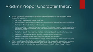 Vladimir Propp’ Character Theory
 Propp suggested that every narrative has eight different character types, these
character types are:
 The Villain – They fight the hero in some way
 The dispatcher – They make the villain’s evil known and are the ones that send the hero off.
 The Helper – They help the hero in their quest.
 The Princess/Prize – This is what the hero ‘deserves’ throughout the story but is unable to have
because of the evil, normally the villain. The heroes journey normally ends when they claim
their princess/prize.
 The Father – Usually the one giving the hero the task and usually identifies the false hero.
 The Donor – Prepares the hero or gives the hero something to help them.
 The Hero – They react to the donor and goes after the princess/prize.
 The false Hero – They take credit for the heroes actions and tries to claim the princess/prize.
 When creating our film trailer we tried to stick to the character types given however
we found it hard. Since the plotline is quite short (since it’s a trailer) it is hard to
distinguish who is what, also our actual plot doesn’t really follow Propp’s theory.
 