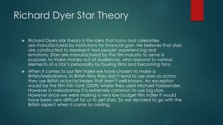 Richard Dyer Star Theory
 Richard Dyers star theory is the idea that icons and celebrities
are manufactured by institutions for financial gain. He believes that stars
are constructed to represent 'real people' experiencing real
emotions. Stars are manufactured by the film industry to serve a
purpose; to make money out of audiences, who respond to various
elements of a star’s personality by buying films and becoming fans.
 When it comes to our film trailer we have chosen to make a
British/Melodrama. In British films they don’t tend to use stars as actors,
they use British actor/actresses that aren’t well-known. An exception
would be the film Fish Tank (2009) where they used Michael Fassbender.
However in melodramas it is extremely common to use big stars.
However since we were making a very low budget film trailer it would
have been very difficult for us to get stars. So we decided to go with the
British aspect when it came to casting.
 
