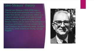 Levi-Strauss’ theory
Claude Levi-Strauss (1908-2009) was a
French social anthropologist who’s theory
stated that stories unconsciously reflect on a
culture’s values, beliefs and myths through
binary opposites. A good example of Levi-
Strauss’ theory can be seen in the portrayal of
Cowboys and Indians in most western films,
how Cowboys are traditionally weak, domestic
Christians, while Indians are strong, savage
Pagans.
 