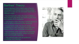 Barthes' Theory
Roland Barthes (1915-1980) was a French
semiologist and theorist who’s theory stated
actions in a text can be narrowed down into 5
different codes:
• The hermeneutic code- the way in which a
story doesn't give away too much to give hints
and mystery to it’s audience.
• The enigma code- the way in which tension is
built up giving suspense to the audience.
• The semantic code- the way in which
something in a text can have more than one
thing, or how it can symbolise something.
• The symbolic code- much like the semantic
code, but putting semantic codes into more
wider and broader meaning.
• The cultural code- look at audiences
knowledge and ideology.
 