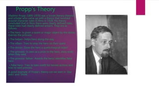 Propp's Theory
Vladimir Propp (1895-1970) was a Soviet literary theorist
and scholar who came up with a theory that revolved
around character roles in films in 1928. His theory
concluded that in films there were clearly defined roles,
these roles had clearly defined actions. They are as
follows:
• The hero- Is given a quest or magic object by the donor,
marries the princess
• The helper- Helps hero along the way
• The villain- Tries to stop the hero on their quest
• The donor- Gives the hero a quest/magical object
• The princess- Is seen as a prize to the hero, story ends
when they wed.
• The princess’ father- Awards the hero/ identifies false
hero
• False hero- Tries to take credit for heroes actions and
tries to wed princess
A good example of Propp’s theory can be seen in ‘Star
wars’ and ‘Shrek’.
 