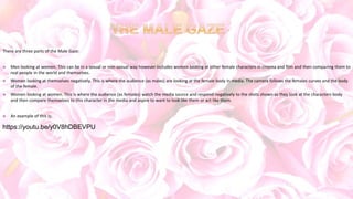 There are three parts of the Male Gaze:
 Men looking at women. This can be in a sexual or non-sexual way however includes women looking at other female characters in cinema and film and then comparing them to
real people in the world and themselves.
 Women looking at themselves negatively. This is where the audience (as males) are looking at the female body in media. The camera follows the females curves and the body
of the female.
 Women looking at women. This is where the audience (as females) watch the media source and respond negatively to the shots shown as they look at the characters body
and then compare themselves to this character in the media and aspire to want to look like them or act like them.
 An example of this is:
https://youtu.be/y0V8hDBEVPU
 