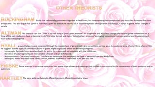 found that traditionally genres were regarded as fixed forms, but contemporary theory emphasises that both their forms and functions
are dynamic. They also argue that "genre is not simply 'given' by the culture: rather, it is in a constant process of negotiation and change”. Changes in genre, reflect changes in
society.
This therorist says that "There is no such thing as 'pure' genre anymore" it's progressive and will always change. He says that genre conventions are a
thing of the past . Audiences have no become tired of the same formula and styles. 'Hybridisation'- or genres 'borrowing' conventions from one another and thus being much
more difficult to categorise.
argues that genres are recognized through the repeated use of generic codes and conventions, as how we as the audience know a horror film is a horror film.
He suggests that the types of conventions found in genres might be grouped within the following categories:
• Iconography: Symbolic forms associated with the genre, E.g. a bomb will be associated with the middle east.
• Narrative: Structure open/closed. The narrative is known and can be followed.
• Representations: Characters/stereotypes. The character stereotypes that we expect that type of person to have that kind of role.
• Ideologies: Beliefs and ideas of the 'ideal' concept, themes. Superhero is celebrated at the end of a film
Genre attempts to structure some order into a wide range of texts and meanings that circulate in one culture for the conveniences of both producers and an
audiences.
The same texts can belong to different genres in different countries or times.
 