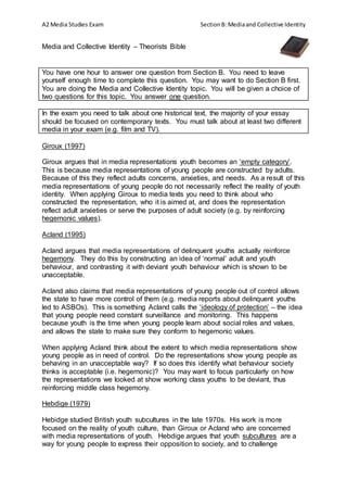 A2 Media Studies Exam SectionB: Mediaand Collective Identity
Media and Collective Identity – Theorists Bible
You have one hour to answer one question from Section B. You need to leave
yourself enough time to complete this question. You may want to do Section B first.
You are doing the Media and Collective Identity topic. You will be given a choice of
two questions for this topic. You answer one question.
In the exam you need to talk about one historical text, the majority of your essay
should be focused on contemporary texts. You must talk about at least two different
media in your exam (e.g. film and TV).
Giroux (1997)
Giroux argues that in media representations youth becomes an ‘empty category’.
This is because media representations of young people are constructed by adults.
Because of this they reflect adults concerns, anxieties, and needs. As a result of this
media representations of young people do not necessarily reflect the reality of youth
identity. When applying Giroux to media texts you need to think about who
constructed the representation, who it is aimed at, and does the representation
reflect adult anxieties or serve the purposes of adult society (e.g. by reinforcing
hegemonic values).
Acland (1995)
Acland argues that media representations of delinquent youths actually reinforce
hegemony. They do this by constructing an idea of ‘normal’ adult and youth
behaviour, and contrasting it with deviant youth behaviour which is shown to be
unacceptable.
Acland also claims that media representations of young people out of control allows
the state to have more control of them (e.g. media reports about delinquent youths
led to ASBOs). This is something Acland calls the ‘ideology of protection’ – the idea
that young people need constant surveillance and monitoring. This happens
because youth is the time when young people learn about social roles and values,
and allows the state to make sure they conform to hegemonic values.
When applying Acland think about the extent to which media representations show
young people as in need of control. Do the representations show young people as
behaving in an unacceptable way? If so does this identify what behaviour society
thinks is acceptable (i.e. hegemonic)? You may want to focus particularly on how
the representations we looked at show working class youths to be deviant, thus
reinforcing middle class hegemony.
Hebdige (1979)
Hebidge studied British youth subcultures in the late 1970s. His work is more
focused on the reality of youth culture, than Giroux or Acland who are concerned
with media representations of youth. Hebdige argues that youth subcultures are a
way for young people to express their opposition to society, and to challenge
 