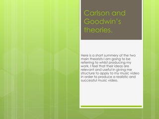 Carlson and
Goodwin’s
theories.
Here is a short summery of the two
main theorists I am going to be
referring to whilst producing my
work. I feel that their ideas are
relevant and useful in giving me
structure to apply to my music video
in order to produce a realistic and
successful music video.
 