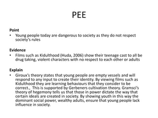 PEE
Point
• Young people today are dangerous to society as they do not respect
society’s rules
Evidence
• Films such as Kidulthood (Huda, 2006) show their teenage cast to all be
drug taking, violent characters with no respect to each other or adults
Explain
• Giroux’s theory states that young people are empty vessels and will
respond to any input to create their identity. By viewing films such as
Kidulthood they are learning behaviours that they consider to be
correct., This is supported by Gerbeners cultivation theory. Gramsci’s
theory of hegemony tells us that those in power dictate the way that
certain ideals are created in society. By showing youth in this way the
dominant social power, wealthy adults, ensure that young people lack
influence in society.
 