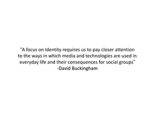 “A focus on Identity requires us to pay closer attention
to the ways in which media and technologies are used in
everyday life and their consequences for social groups”
-David Buckingham
 