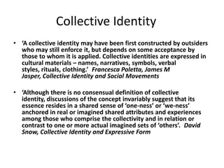 Collective Identity
• ‘A collective identity may have been first constructed by outsiders
who may still enforce it, but depends on some acceptance by
those to whom it is applied. Collective identities are expressed in
cultural materials – names, narratives, symbols, verbal
styles, rituals, clothing.’ Francesca Poletta, James M
Jasper, Collective Identity and Social Movements
• ‘Although there is no consensual definition of collective
identity, discussions of the concept invariably suggest that its
essence resides in a shared sense of ‘one-ness’ or ‘we-ness’
anchored in real or imagined shared attributes and experiences
among those who comprise the collectivity and in relation or
contrast to one or more actual imagined sets of ‘others’. David
Snow, Collective Identity and Expressive Form
 
