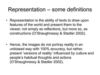 Representation – some definitions
• Representation is the ability of texts to draw upon
features of the world and present them to the
viewer, not simply as reflections, but more so, as
constructions (O‟Shaughnessy & Stadler 2002).
• Hence, the images do not portray reality in an
unbiased way with 100% accuracy, but rather,
present „versions of reality‟ influenced by culture and
people‟s habitual thoughts and actions
(O‟Shaughnessy & Stadler 2002).
 