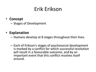 Erik Erikson
• Concept
– Stages of Development
• Explanation
– Humans develop at 8 stages throughout their lives.
– Each of Erikson's stages of psychosocial development
is marked by a conflict for which successful resolution
will result in a favourable outcome, and by an
important event that this conflict resolves itself
around.
 