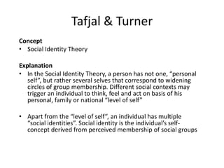 Tafjal & Turner
Concept
• Social Identity Theory
Explanation
• In the Social Identity Theory, a person has not one, “personal
self”, but rather several selves that correspond to widening
circles of group membership. Different social contexts may
trigger an individual to think, feel and act on basis of his
personal, family or national “level of self”
• Apart from the “level of self”, an individual has multiple
“social identities”. Social identity is the individual’s self-
concept derived from perceived membership of social groups
 