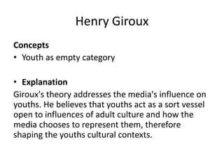 Henry Giroux
Concepts
• Youth as empty category
• Explanation
Giroux's theory addresses the media's influence on
youths. He believes that youths act as a sort vessel
open to influences of adult culture and how the
media chooses to represent them, therefore
shaping the youths cultural contexts.
 