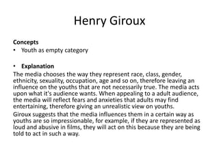Henry Giroux
Concepts
• Youth as empty category
• Explanation
The media chooses the way they represent race, class, gender,
ethnicity, sexuality, occupation, age and so on, therefore leaving an
influence on the youths that are not necessarily true. The media acts
upon what it's audience wants. When appealing to a adult audience,
the media will reflect fears and anxieties that adults may find
entertaining, therefore giving an unrealistic view on youths.
Giroux suggests that the media influences them in a certain way as
youths are so impressionable, for example, if they are represented as
loud and abusive in films, they will act on this because they are being
told to act in such a way.
 
