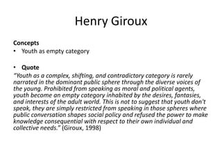 Henry Giroux
Concepts
• Youth as empty category
• Quote
“Youth as a complex, shifting, and contradictory category is rarely
narrated in the dominant public sphere through the diverse voices of
the young. Prohibited from speaking as moral and political agents,
youth become an empty category inhabited by the desires, fantasies,
and interests of the adult world. This is not to suggest that youth don't
speak, they are simply restricted from speaking in those spheres where
public conversation shapes social policy and refused the power to make
knowledge consequential with respect to their own individual and
collective needs.” (Giroux, 1998)
 